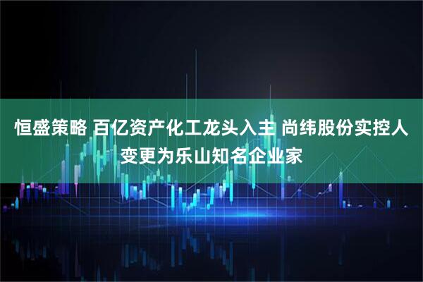 恒盛策略 百亿资产化工龙头入主 尚纬股份实控人变更为乐山知名企业家