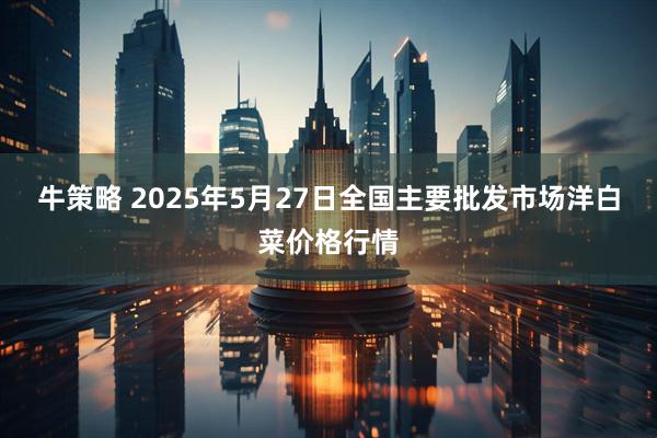 牛策略 2025年5月27日全国主要批发市场洋白菜价格行情