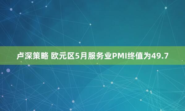卢深策略 欧元区5月服务业PMI终值为49.7