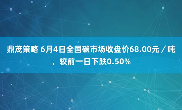 鼎茂策略 6月4日全国碳市场收盘价68.00元／吨，较前一日下跌0.50%