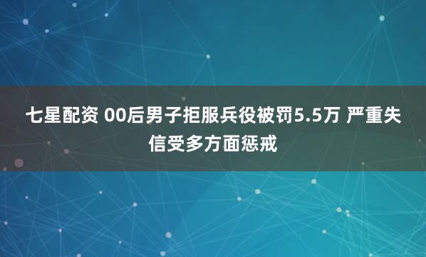 七星配资 00后男子拒服兵役被罚5.5万 严重失信受多方面惩戒