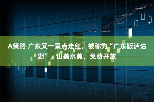 A策略 广东又一景点走红，被称为“广东版泸沽湖”，山美水美，免费开放