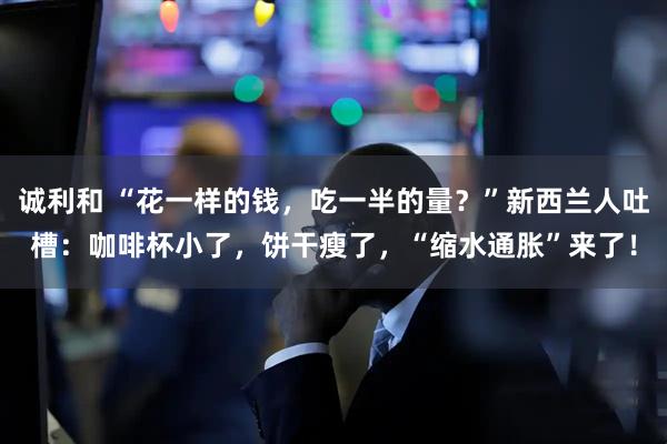 诚利和 “花一样的钱，吃一半的量？”新西兰人吐槽：咖啡杯小了，饼干瘦了，“缩水通胀”来了！