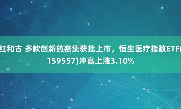 红和古 多款创新药密集获批上市，恒生医疗指数ETF(159557)冲高上涨3.10%