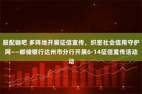 股配咖吧 多阵地开展征信宣传，织密社会信用守护网——邮储银行达州市分行开展6·14征信宣传活动