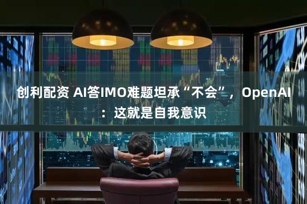 创利配资 AI答IMO难题坦承“不会”，OpenAI：这就是自我意识