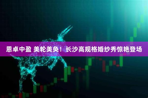 恩卓中盈 美轮美奂！长沙高规格婚纱秀惊艳登场