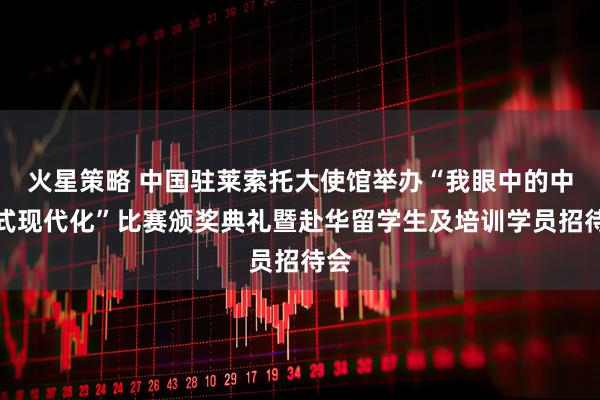 火星策略 中国驻莱索托大使馆举办“我眼中的中国式现代化”比赛颁奖典礼暨赴华留学生及培训学员招待会