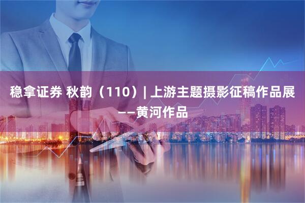 稳拿证券 秋韵（110）| 上游主题摄影征稿作品展——黄河作品