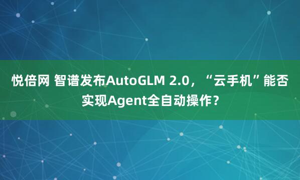 悦倍网 智谱发布AutoGLM 2.0,“云手机”能否实现Agent全自动操作?