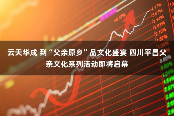 云天华成 到“父亲原乡”品文化盛宴 四川平昌父亲文化系列活动即将启幕