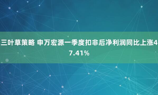 三叶草策略 申万宏源一季度扣非后净利润同比上涨47.41%