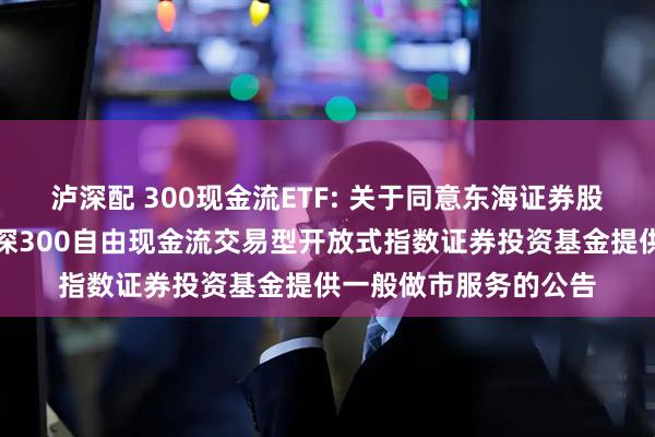 泸深配 300现金流ETF: 关于同意东海证券股份有限公司为华宝沪深300自由现金流交易型开放式指数证券投资基金提供一般做市服务的公告