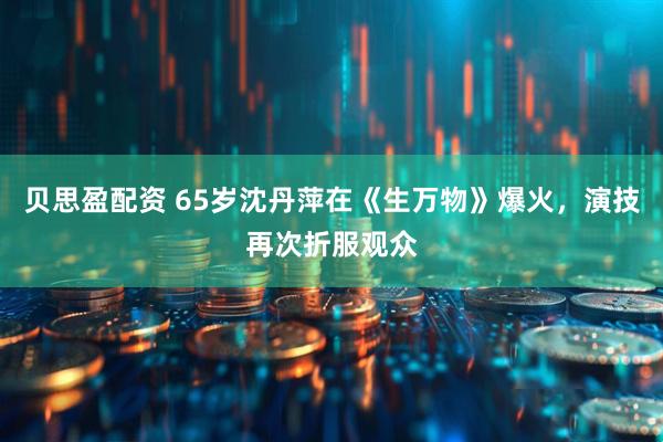 贝思盈配资 65岁沈丹萍在《生万物》爆火，演技再次折服观众