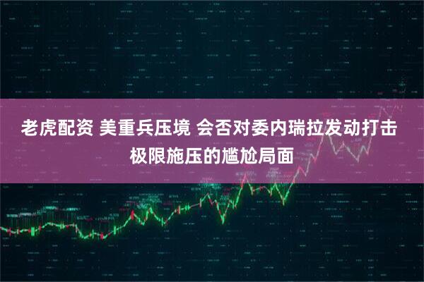 老虎配资 美重兵压境 会否对委内瑞拉发动打击 极限施压的尴尬局面