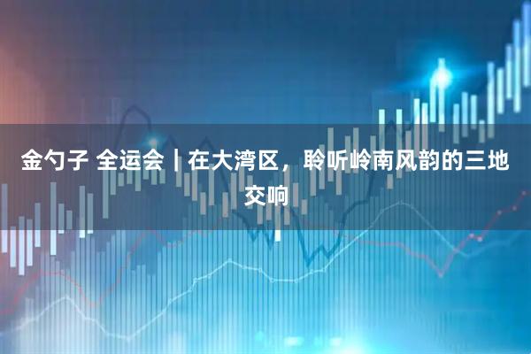 金勺子 全运会｜在大湾区，聆听岭南风韵的三地交响