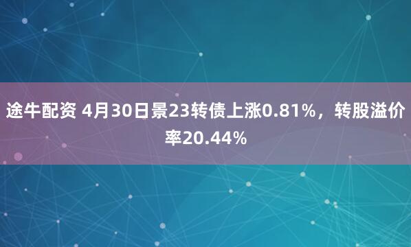 途牛配资 4月30日景23转债上涨0.81%，转股溢价率20.44%
