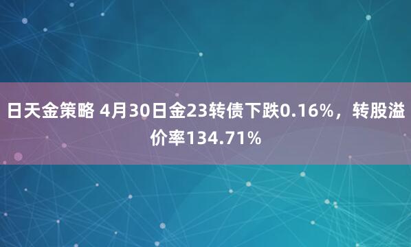 日天金策略 4月30日金23转债下跌0.16%，转股溢价率134.71%