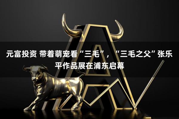 元富投资 带着萌宠看“三毛”，“三毛之父”张乐平作品展在浦东启幕