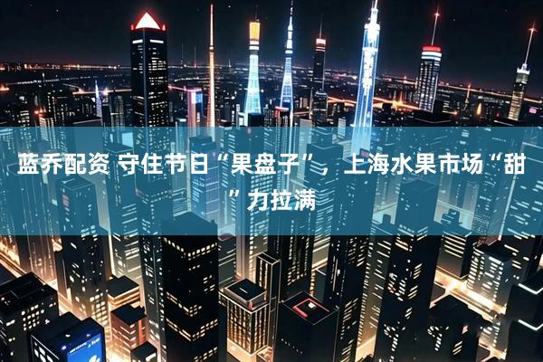 蓝乔配资 守住节日“果盘子”，上海水果市场“甜”力拉满