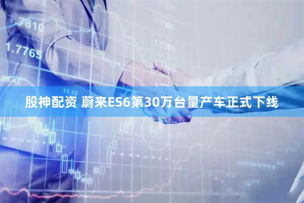 股神配资 蔚来ES6第30万台量产车正式下线