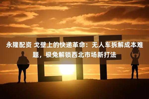 永隆配资 戈壁上的快递革命：无人车拆解成本难题，极兔解锁西北市场新打法