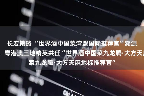 长宏策略 “世界酒中国菜湾盟国际推荐官”溯源之旅圆满收官，粤港澳三地精英共任“世界酒中国菜九龙腾·大方天麻地标推荐官”