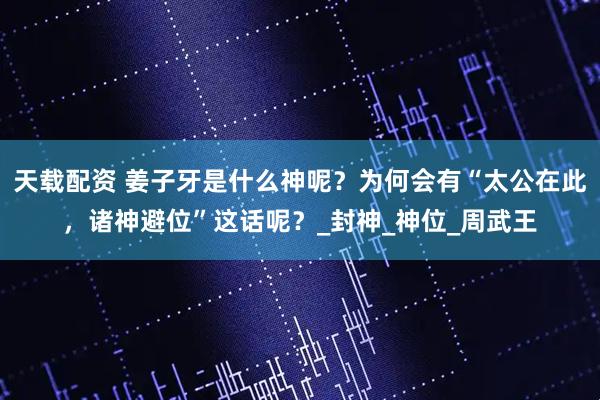 天载配资 姜子牙是什么神呢？为何会有“太公在此，诸神避位”这话呢？_封神_神位_周武王