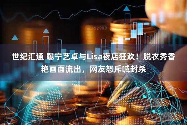世纪汇通 曝宁艺卓与Lisa夜店狂欢！脱衣秀香艳画面流出，网友怒斥喊封杀