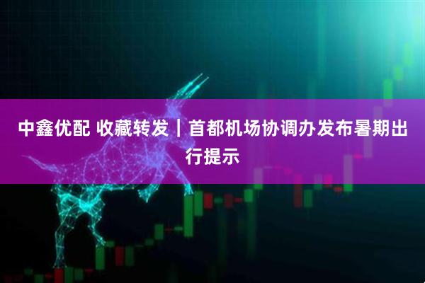中鑫优配 收藏转发｜首都机场协调办发布暑期出行提示