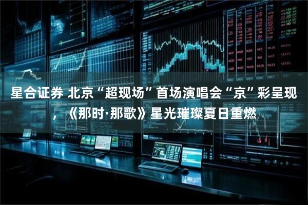 星合证券 北京“超现场”首场演唱会“京”彩呈现，《那时·那歌》星光璀璨夏日重燃